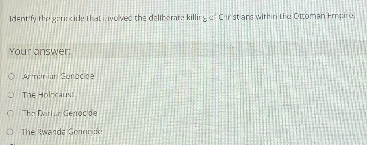 Identify the genocide that involved the deliberate killing of Christians within the Ottoman Empire.
Your answer:
O Armenian Genocide
The Holocaust
O The Darfur Genocide
O The Rwanda Genocide
