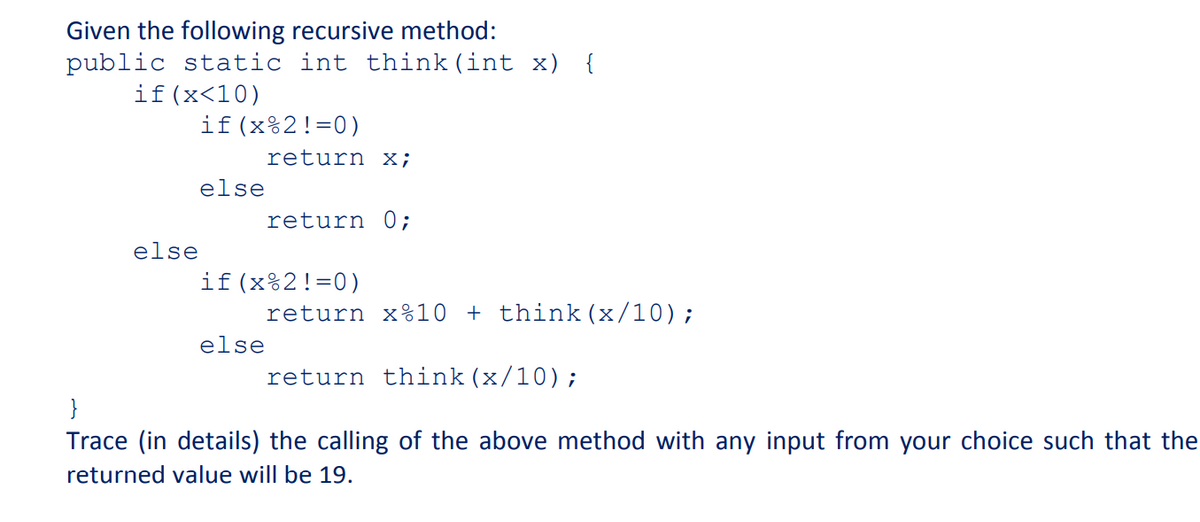 Given the following recursive method:
public static int think (int x) {
if(x<10)
if(x%2!=0)
return x;
else
return 0;
else
if(x%2!=0)
return x%10 + think (x/10);
else
return think(x/10);
Trace (in details) the calling of the above method with any input from your choice such that the
returned value will be 19.
