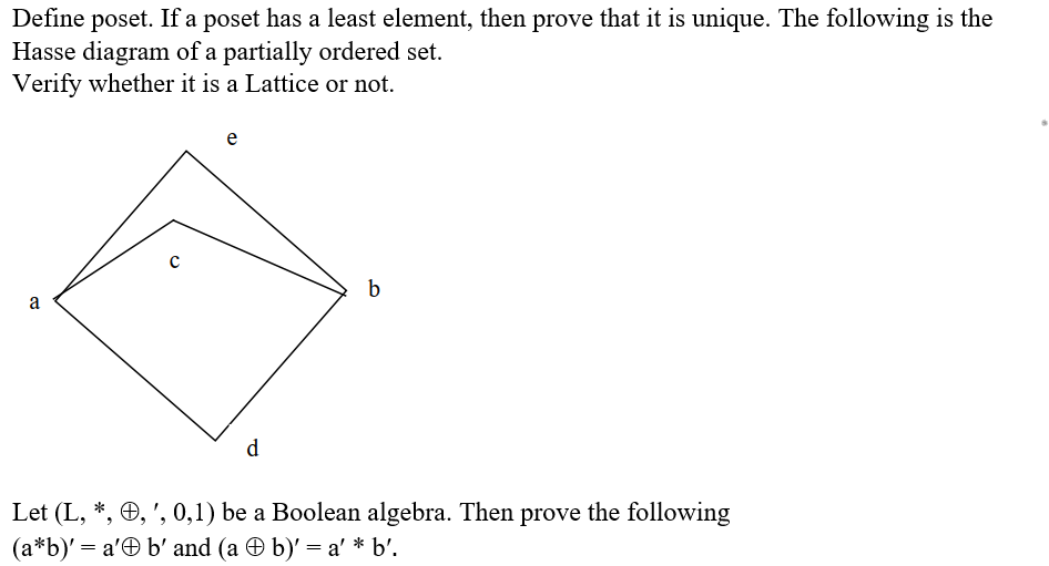 Define poset. If a poset has a least element, then prove that it is unique. The following is the
Hasse diagram of a partially ordered set.
Verify whether it is a Lattice or not.
e
b
a
d.
Let (L, *, Ð, ', 0,1) be a Boolean algebra. Then prove the following
(a*b)' = a'Ð b' and (a O b)' = a' * b'.

