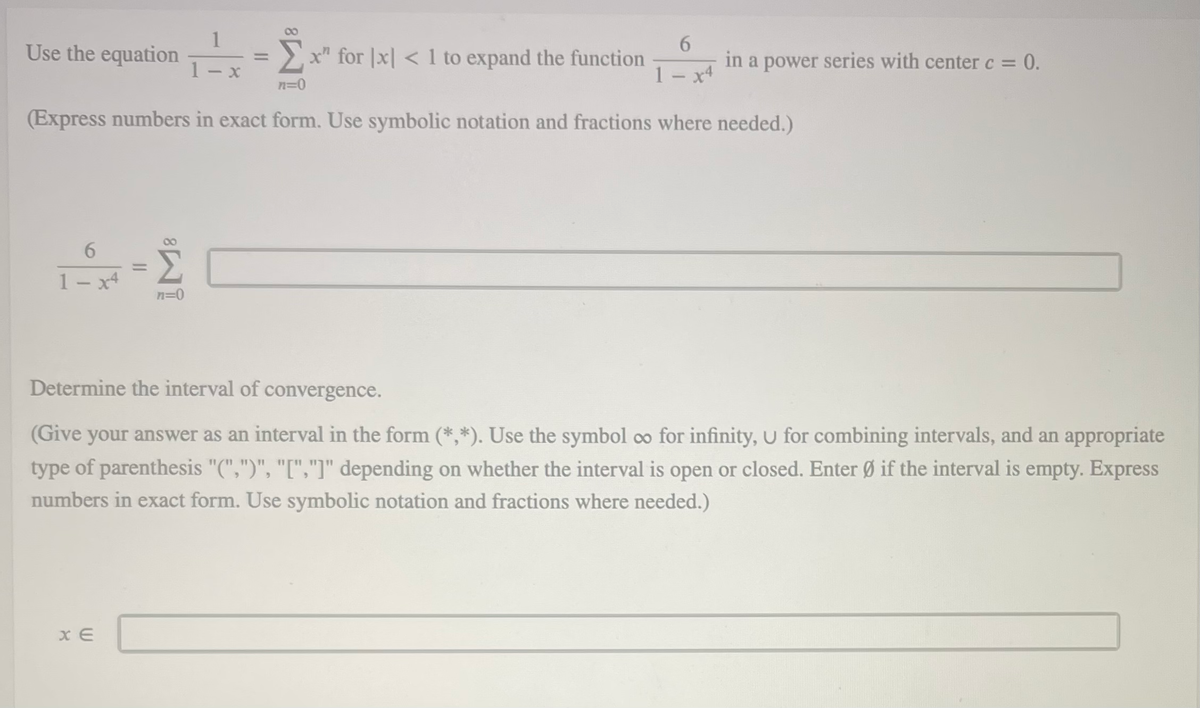 00
1
Use the equation
>x" for |x| < 1 to expand the function
6.
in a power series with center c = 0.
%3D
%3D
1 - x
1- x4
n=D0
(Express numbers in exact form. Use symbolic notation and fractions where needed.)
6.
%3D
1- x4
n=0
Determine the interval of convergence.
(Give your answer as an interval in the form (*,*). Use the symbol co for infinity, U for combining intervals, and an appropriate
type of parenthesis "(",")", "[","]" depending on whether the interval is open or closed. Enter Ø if the interval is empty. Express
numbers in exact form. Use symbolic notation and fractions where needed.)
