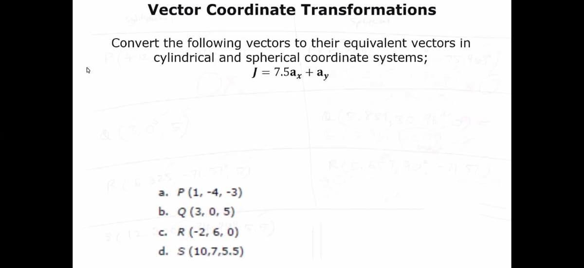 Vector Coordinate Transformations
Convert the following vectors to their equivalent vectors in
cylindrical and spherical coordinate systems;
J = 7.5a, + ay
а. Р (1, -4, -3)
b. Q (3, 0, 5)
c. R (-2, 6, 0)
d. s(10,7,5.5)
