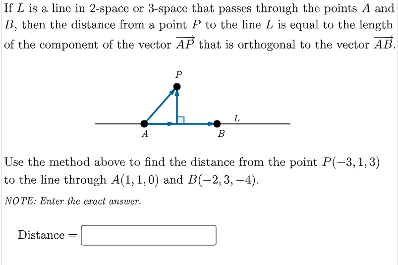 If L is a line in 2-space or 3-space that passes through the points A and
B, then the distance from a point P to the line L is equal to the length
of the component of the vector AP that is orthogonal to the vector AB.
P
i
A
Distance =
B
L
Use the method above to find the distance from the point P(-3, 1, 3)
to the line through A(1,1,0) and B(-2,3,-4).
NOTE: Enter the exact answer.