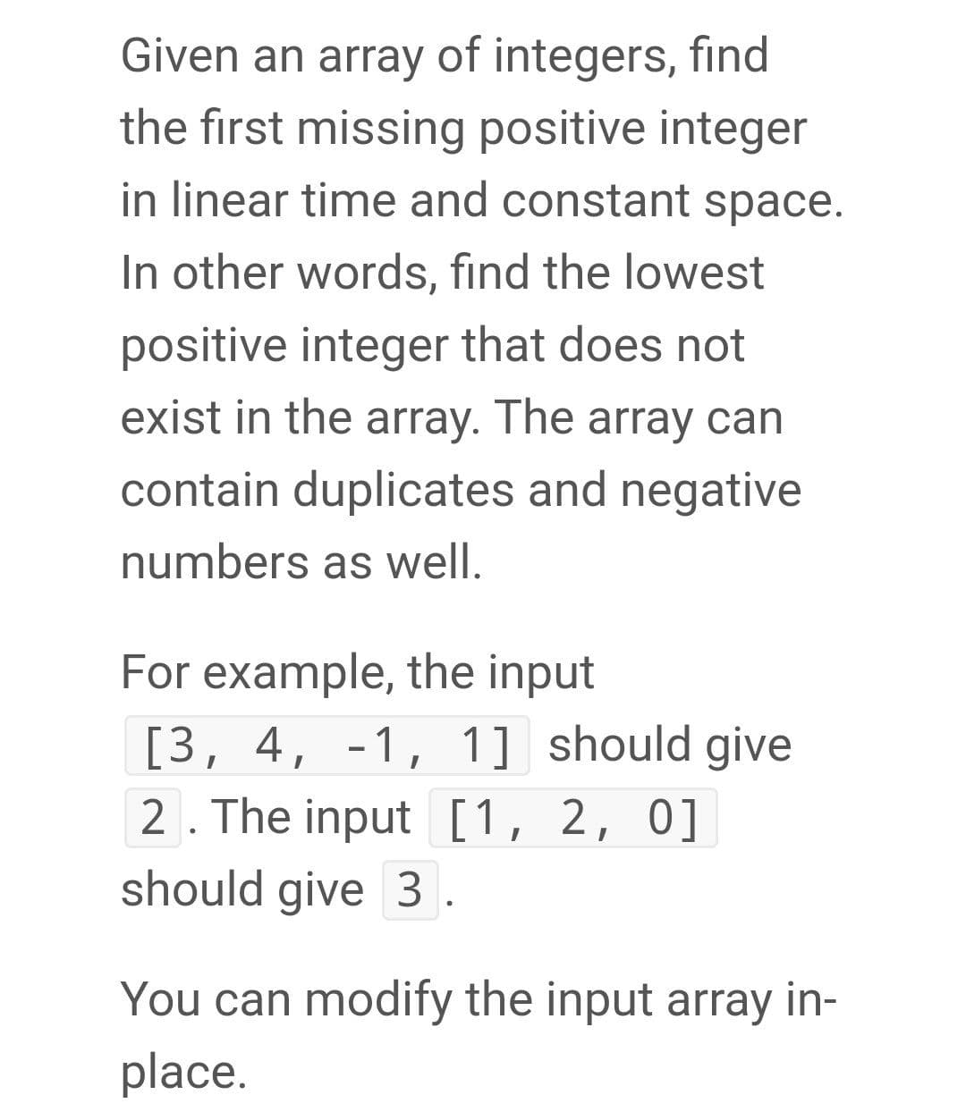 Given an array of integers, find
the first missing positive integer
in linear time and constant space.
In other words, find the lowest
positive integer that does not
exist in the array. The array can
contain duplicates and negative
numbers as well.
For example, the input
[3, 4, -1, 1] should give
2. The input [1, 2, 0]
should give 3.
You can modify the input array in-
place.

