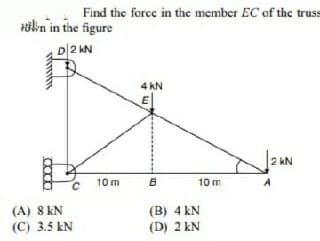 Find the force in the member EC of the trus
ölkn in the figure
D2 AN
4 kN
2 kN
10 m
10 m
(A) 8 KN
(C) 3.5 kN
(B) 4 kN
(D) 2 kN
