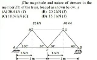 Alhe magnitude and nature of stresses in the
member Eb of the truss, loaded as shown below, is
(A) 30.4 kN (7)
(C) 18.69 kN (C)
(B) 20.2 kN (7)
(D) 15.7 kN (7)
20 kN
40 kN
60
60
60
60
1.5 m
1.5m
