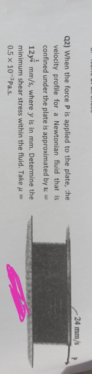 24 mm/s
Q2) When the force P is applied to the plate, the
velocity profile for a Newtonian fluid that is
confined under the plate is approximated by u =
12ya mm/s, where y is in mm. Determine the
minimum shear stress within the fluid. Take u =
0.5 x 10-3Pa.s.
