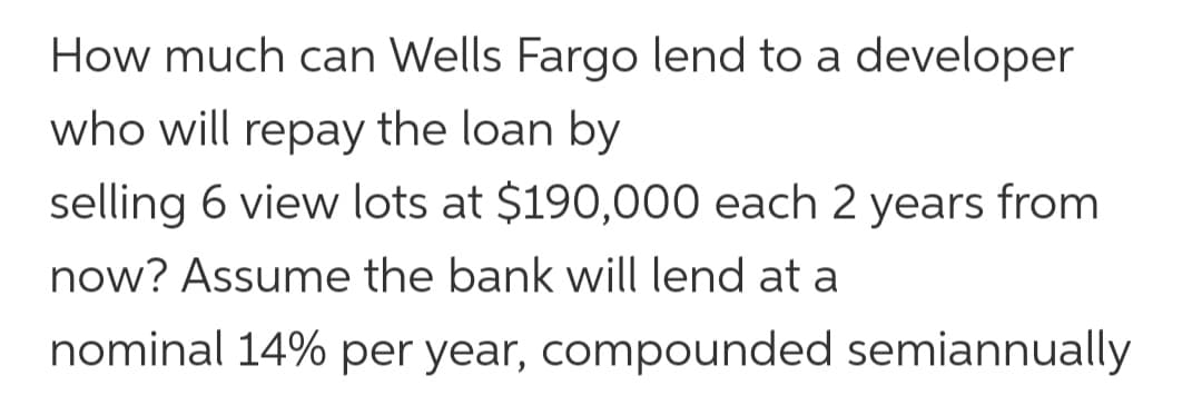 How much can Wells Fargo lend to a developer
who will repay the loan by
selling 6 view lots at $190,000 each 2 years from
now? Assume the bank will lend at a
nominal 14% per year, compounded semiannually
