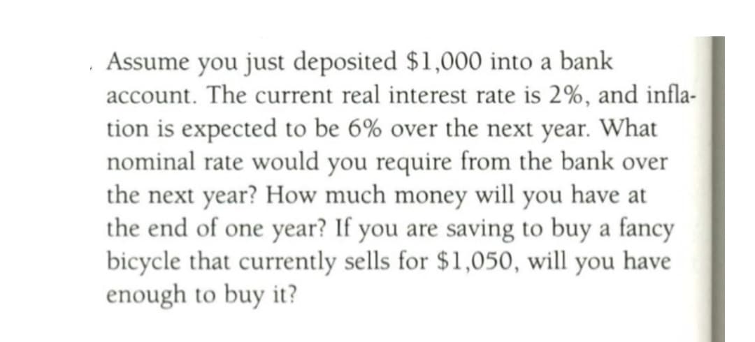 . Assume you just deposited $1,000 into a bank
account. The current real interest rate is 2%, and infla-
tion is expected to be 6% over the next year. What
nominal rate would you require from the bank over
the next year? How much money will you have at
the end of one year? If you are saving to buy a fancy
bicycle that currently sells for $1,050, will you have
enough to buy it?
