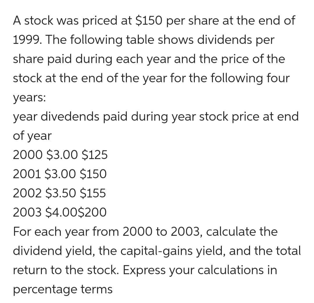 A stock was priced at $150 per share at the end of
1999. The following table shows dividends per
share paid during each year and the price of the
stock at the end of the year for the following four
years:
year divedends paid during year stock price at end
of year
2000 $3.00 $125
2001 $3.00 $150
2002 $3.50 $155
2003 $4.00$200
For each year from 2000 to 2003, calculate the
dividend yield, the capital-gains yield, and the total
return to the stock. Express your calculations in
percentage terms
