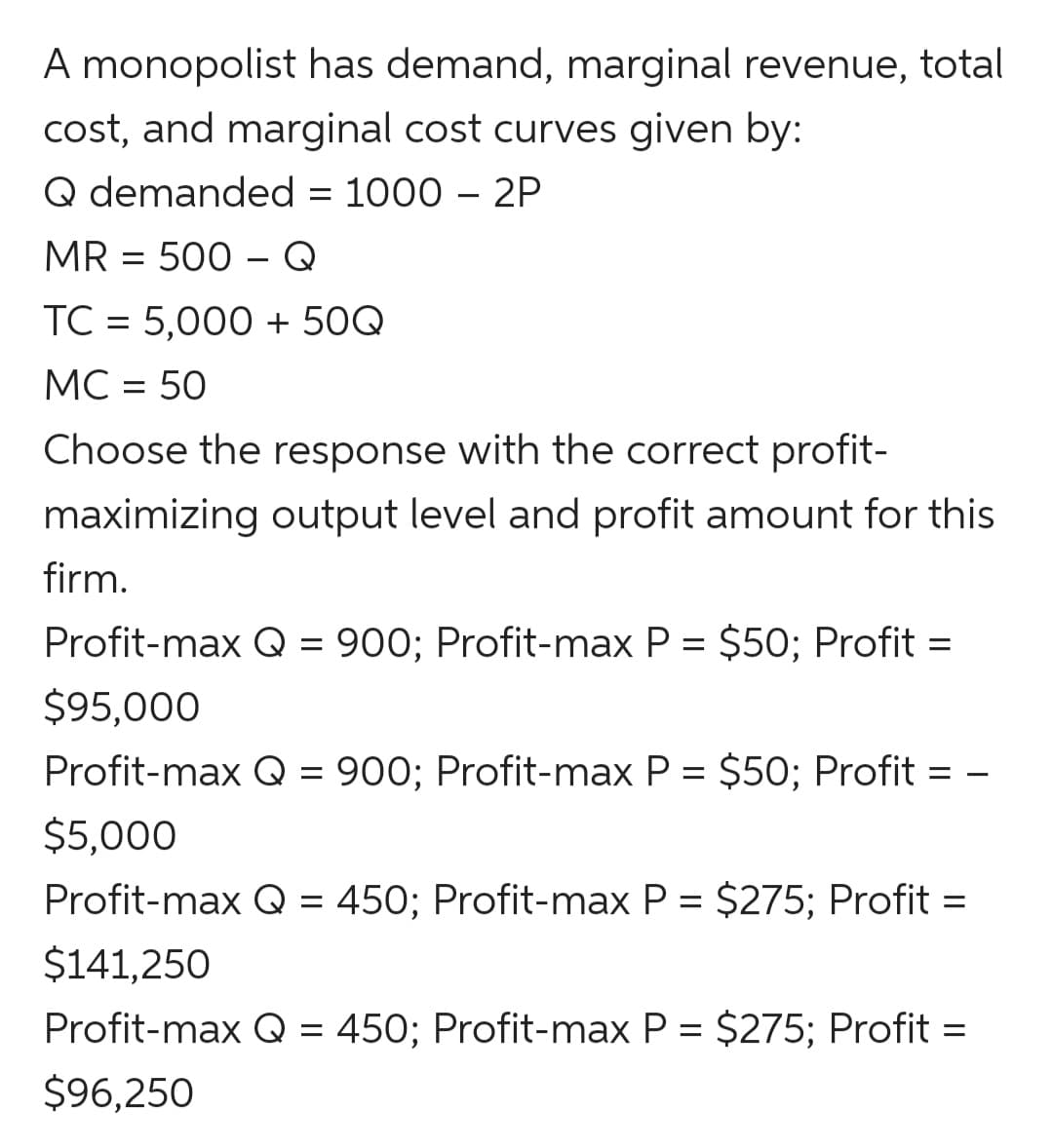 A monopolist has demand, marginal revenue, total
cost, and marginal cost curves given by:
Q demanded = 1000 – 2P
MR = 500 – Q
TC = 5,000 + 50Q
MC = 50
%3D
Choose the response with the correct profit-
maximizing output level and profit amount for this
firm.
Profit-max Q = 900; Profit-max P = $50; Profit
%3D
$95,000
Profit-max Q = 900; Profit-max P = $50; Profit = –
$5,000
Profit-max Q = 450; Profit-max P = $275; Profit =
$141,250
Profit-max Q = 450; Profit-max P = $275; Profit =
$96,250
