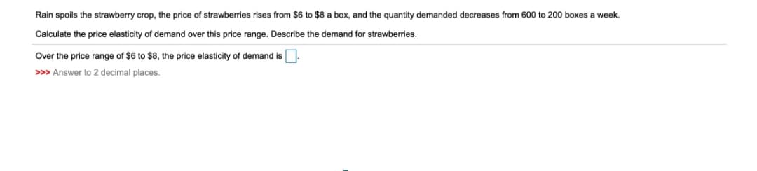Rain spoils the strawberry crop, the price of strawberries rises from $6 to $8 a box, and the quantity demanded decreases from 600 to 200 boxes a week.
Calculate the price elasticity of demand over this price range. Describe the demand for strawberries.
Over the price range of $6 to $8, the price elasticity of demand is
>>> Answer to 2 decimal places.
