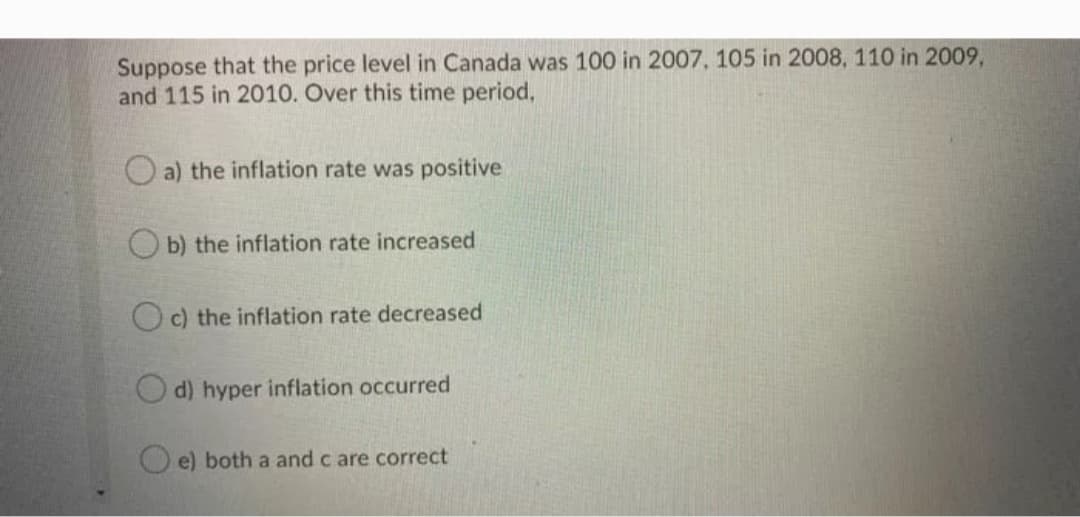 Suppose that the price level in Canada was 100 in 2007, 105 in 2008, 110 in 2009,
and 115 in 2010. Over this time period,
O a) the inflation rate was positive
O b) the inflation rate increased
O c) the inflation rate decreased
d) hyper inflation occurred
O e) both a and c are correct
