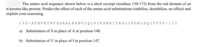 The amino acid sequence shown below is a short excerpt (residues 130-172) from the rod domain of an
a-keratin-like protein. Predict the effect of each of the amino acid substitutions (stabilize, destabilize, no effect) and
explain your reasoning.
130 - ATEFKTRFDDAALRANDIQL VIRSNEITADLIKDRLDQITTYY - 172
a) Substitution of S in place of A at position 140.
b) Substitution of V in place of I at position 147.
