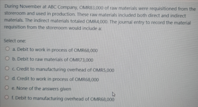 During November at ABC Company, OMR83,000 of raw materials were requisitioned from the
storeroom and used in production. These raw materials included both direct and indirect
materials. The indirect materials totaled OMR4,000. The journal entry to record the material
requisition from the storeroom would include a:
Select one:
O a. Debit to work in process of OMR68,000
O b. Debit to raw materials of OMR73,000
Oc Credit to manufacturing overhead of OMR5,000
O d. Credit to work in process of OMR68,000
O e. None of the answers given
O f. Debit to manufacturing overhead of OMR68,000
