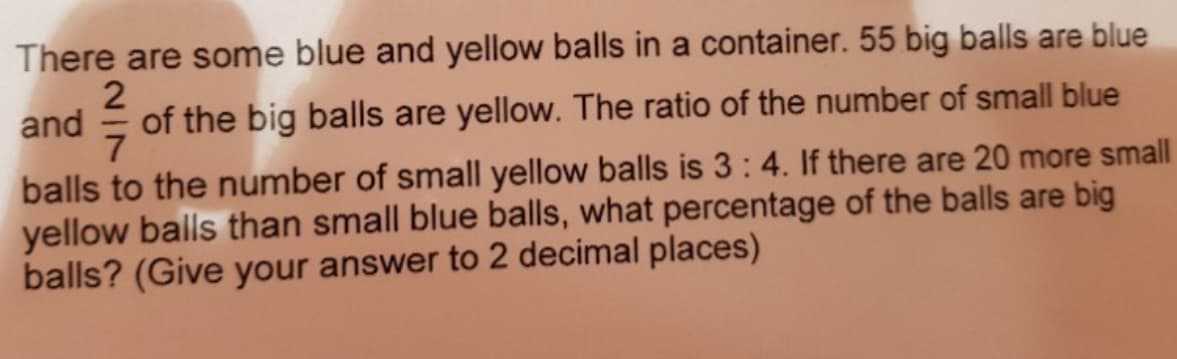 There are some blue and yellow balls in a container. 55 big balls are blue
of the big balls are yellow. The ratio of the number of small blue
and
7
balls to the number of small yellow balls is 3:4. If there are 20 more small
yellow balls than small blue balls, what percentage of the balls are big
balls? (Give your answer to 2 decimal places)

