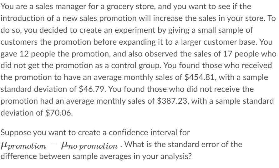 You are a sales manager for a grocery store, and you want to see if the
introduction of a new sales promotion will increase the sales in your store. To
do so, you decided to create an experiment by giving a small sample of
customers the promotion before expanding it to a larger customer base. You
gave 12 people the promotion, and also observed the sales of 17 people who
did not get the promotion as a control group. You found those who received
the promotion to have an average monthly sales of $454.81, with a sample
standard deviation of $46.79. You found those who did not receive the
promotion had an average monthly sales of $387.23, with a sample standard
deviation of $70.06.
Suppose you want to create a confidence interval for
promotion no promotion. What is the standard error of the
difference between sample averages in your analysis?