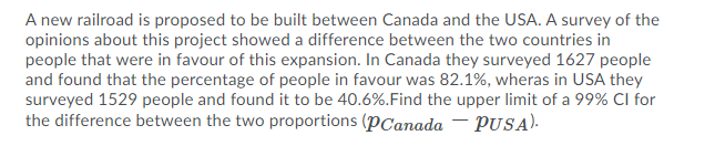 A new railroad is proposed to be built between Canada and the USA. A survey of the
opinions about this project showed a difference between the two countries in
people that were in favour of this expansion. In Canada they surveyed 1627 people
and found that the percentage of people in favour was 82.1%, wheras in USA they
surveyed 1529 people and found it to be 40.6%.Find the upper limit of a 99% CI for
the difference between the two proportions (PCanada – PUSA).
