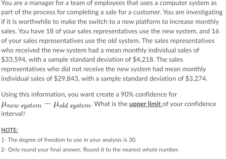 You are a manager for a team of employees that uses a computer system as
part of the process for completing a sale for a customer. You are investigating
if it is worthwhile to make the switch to a new platform to increase monthly
sales. You have 18 of your sales representatives use the new system, and 16
of your sales representatives use the old system. The sales representatives
who received the new system had a mean monthly individual sales of
$33,594, with a sample standard deviation of $4,218. The sales
representatives who did not receive the new system had mean monthly
individual sales of $29,843, with a sample standard deviation of $3,274.
Using this information, you want create a 90% confidence for
Hold system. What is the upper limit of your confidence
new system
interval?
NOTE:
1- The degree of freedom to use in your analysis is 30.
2- Only round your final answer. Round it to the nearest whole number.