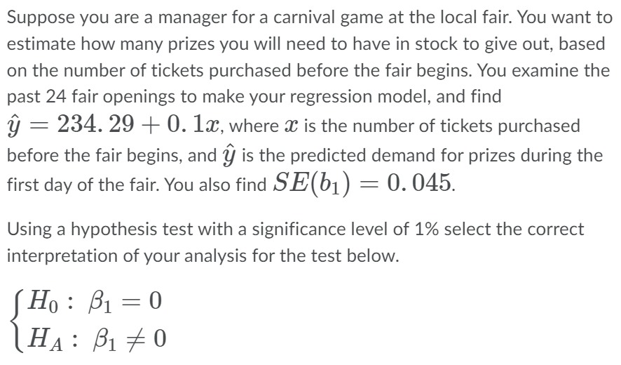 Suppose you are a manager for a carnival game at the local fair. You want to
estimate how many prizes you will need to have in stock to give out, based
on the number of tickets purchased before the fair begins. You examine the
past 24 fair openings to make your regression model, and find
ŷ
-
234.29 +0. 1x, where is the number of tickets purchased
before the fair begins, and ŷ is the predicted demand for prizes during the
first day of the fair. You also find SE(b₁) = 0.045.
Using a hypothesis test with a significance level of 1% select the correct
interpretation of your analysis for the test below.
Ho: B₁ = 0
HA: B₁0