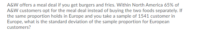 A&W offers a meal deal if you get burgers and fries. Within North America 65% of
A&W customers opt for the meal deal instead of buying the two foods separately. If
the same proportion holds in Europe and you take a sample of 1541 customer in
Europe, what is the standard deviation of the sample proportion for European
customers?
