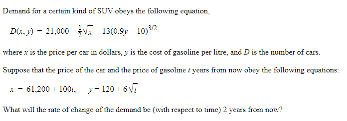 Demand for a certain kind of SUV obeys the following equation,
D(x, y) = 21,000 -Vx – 13(0.9y – 10)3/2
where x is the price per car in dollars, y is the cost of gasoline per litre, and D is the number of cars.
Suppose that the price of the car and the price of gasoline t years from now obey the following equations:
x = 61,200 + 100t, y = 120 + 6VE
What will the rate of change of the demand be (with respect to time) 2 years from now?
