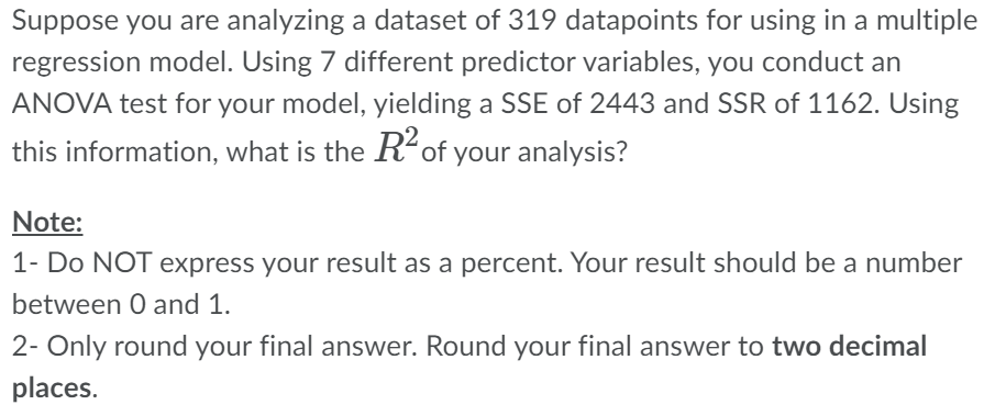 Suppose you are analyzing a dataset of 319 datapoints for using in a multiple
regression model. Using 7 different predictor variables, you conduct an
ANOVA test for your model, yielding a SSE of 2443 and SSR of 1162. Using
this information, what is the R² of your analysis?
Note:
1- Do NOT express your result as a percent. Your result should be a number
between 0 and 1.
2- Only round your final answer. Round your final answer to two decimal
places.