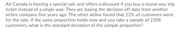 Air Canada is hosting a special sale and offers a discount if you buy a round way trip
ticket instead of a single way. They are basing the decision off data from another
airline company five years ago. The other airline found that 12% of customers went
for the sale. If the same proportion holds now and you take a sample of 2308
customers, what is the standard deviation of the sample proportion?
