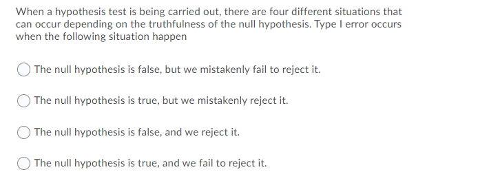 When a hypothesis test is being carried out, there are four different situations that
can occur depending on the truthfulness of the null hypothesis. Type I error occurs
when the following situation happen
The null hypothesis is false, but we mistakenly fail to reject it.
The null hypothesis is true, but we mistakenly reject it.
The null hypothesis is false, and we reject it.
The null hypothesis is true, and we fail to reject it.
