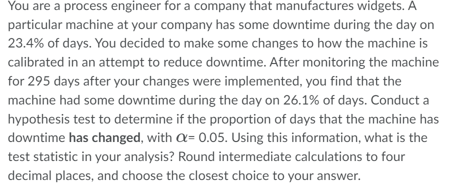 You are a process engineer for a company that manufactures widgets. A
particular machine at your company has some downtime during the day on
23.4% of days. You decided to make some changes to how the machine is
calibrated in an attempt to reduce downtime. After monitoring the machine
for 295 days after your changes were implemented, you find that the
machine had some downtime during the day on 26.1% of days. Conduct a
hypothesis test to determine if the proportion of days that the machine has
downtime has changed, with = 0.05. Using this information, what is the
test statistic in your analysis? Round intermediate calculations to four
decimal places, and choose the closest choice to your answer.