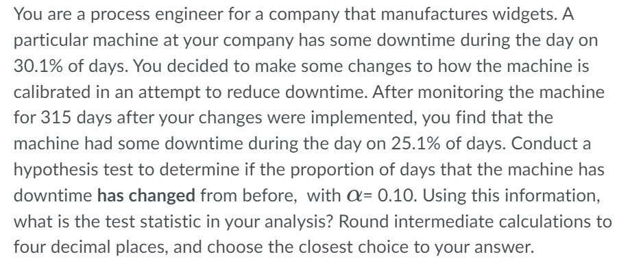 You are a process engineer for a company that manufactures widgets. A
particular machine at your company has some downtime during the day on
30.1% of days. You decided to make some changes to how the machine is
calibrated in an attempt to reduce downtime. After monitoring the machine
for 315 days after your changes were implemented, you find that the
machine had some downtime during the day on 25.1% of days. Conduct a
hypothesis test to determine if the proportion of days that the machine has
downtime has changed from before, with a= 0.10. Using this information,
what is the test statistic in your analysis? Round intermediate calculations to
four decimal places, and choose the closest choice to your answer.