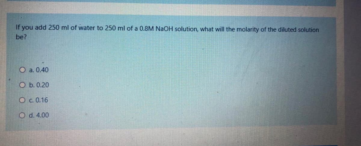 If you add 250 ml of water to 250 ml of a 0.8M NaOH solution, what will the molarity of the diluted solution
be?
O a. 0.40
O b. 0.20
O c. 0.16
O d. 4.00
