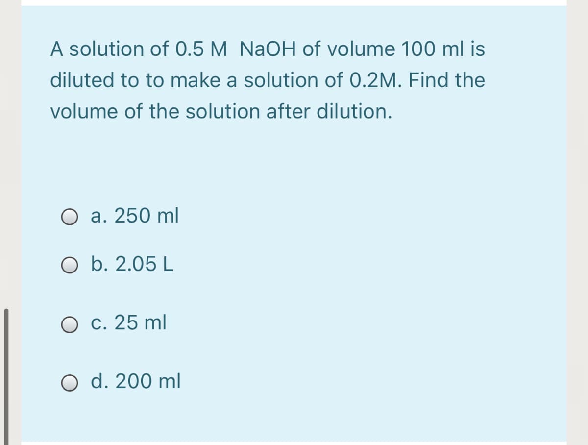 A solution of 0.5 M NaOH of volume 100 ml is
diluted to to make a solution of 0.2M. Find the
volume of the solution after dilution.
O a. 250 ml
O b. 2.05 L
O c. 25 ml
O d. 200 ml
