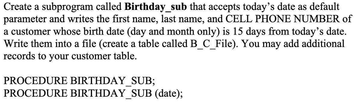 Create a subprogram called Birthday_sub that accepts today's date as default
parameter and writes the first name, last name, and CELL PHONE NUMBER of
a customer whose birth date (day and month only) is 15 days from today's date.
Write them into a file (create a table called B_C_File). You may add additional
records to your customer table.
PROCEDURE BIRTHDAY_SUB;
PROCEDURE BIRTHDAY_SUB (date);
