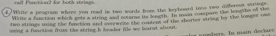 call Function2 for both strings.
write a program where you read in two words from the keyboard into two different string
Write a function which gets a string and returnms its length, In main compare the lengtna on
two strings using the function and overwrite the content of the shorter string by the longer oe
using a funetion from the string.h header file we learnt about.
lor mumbers. In main declare
