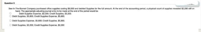 Question S
Bee-in-The-Bonnet Company purchased office supplies costing $8.000 and debited Supplies for the full amount. At the end of the accounting period, a physical count of supplies revealed $2,200 still on
hand. The appropriate adjusting journal entry to be made at the end of the period would be
Debit Supplies Expense, $2.200: Credit Supplies, $2,200
O Debit Supplies, 55,800; Credit Supplies Expense, $5,800.
Debit Supplies Expense, $5.800: Credit Supplies, $5.800.
Debit Supplies, $2,200; Credit Supplies Expense, $2,200