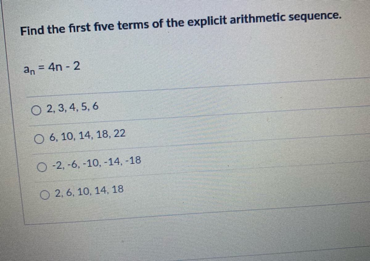 Find the first five terms of the explicit arithmetic sequence.
an = 4n 2
O 2, 3, 4, 5, 6
O 6, 10, 14, 18, 22
O -2, -6, -10, -14, -18
O 2, 6, 10, 14, 18
