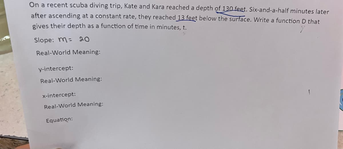 On a recent scuba diving trip, Kate and Kara reached a depth of 130 feet. Six-and-a-half minutes later
after ascending at a constant rate, they reached 13 feet below the surface. Write a function D that
gives their depth as a function of time in minutes, t.
Slope: M= 20
Real-World Meaning:
y-intercept:
Real-World Meaning:
x-intercept:
Real-World Meaning:
Equation:
