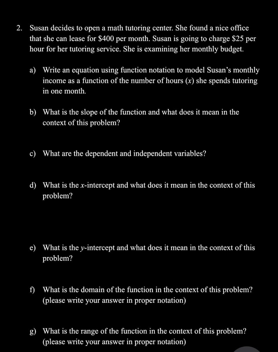 2. Susan decides to open a math tutoring center. She found a nice office
that she can lease for $400 per month. Susan is going to charge $25 per
hour for her tutoring service. She is examining her monthly budget.
a) Write an equation using function notation to model Susan's monthly
income as a function of the number of hours (x) she spends tutoring
in one month.
b) What is the slope of the function and what does it mean in the
context of this problem?
c) What are the dependent and independent variables?
d) What is the x-intercept and what does it mean in the context of this
problem?
What is the y-intercept and what does it mean in the context of this
problem?
f) What is the domain of the function in the context of this problem?
(please write your answer in proper notation)
What is the range of the function in the context of this problem?
(please write your answer in proper notation)
g)
