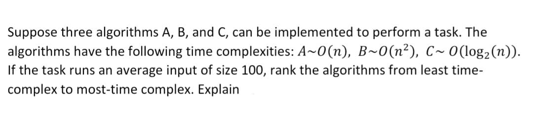 Suppose three algorithms A, B, and C, can be implemented to perform a task. The
algorithms have the following time complexities: A~0(n), B~0(n²), C~ 0(log₂ (n)).
If the task runs an average input of size 100, rank the algorithms from least time-
complex to most-time complex. Explain