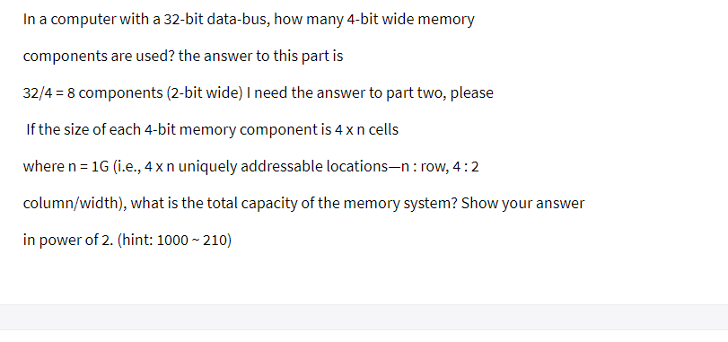 In a computer with a 32-bit data-bus, how many 4-bit wide memory
components are used? the answer to this part is
32/4 = 8 components (2-bit wide) I need the answer to part two, please
If the size of each 4-bit memory component is 4 x n cells
where n = 1G (i.e., 4 x n uniquely addressable locations-n: row, 4:2
column/width), what is the total capacity of the memory system? Show your answer
in power of 2. (hint: 1000 ~ 210)