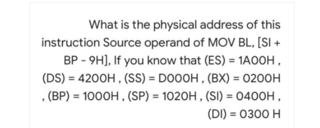 What is the physical address of this
instruction Source operand of MOV BL, [SI+
BP - 9H], If you know that (ES) = 1A00H,
(DS) = 4200H, (SS) = DOOOH, (BX) = 0200H
. (BP) = 1000H, (SP) = 1020H, (SI) = 0400H,
(DI) = 0300 H