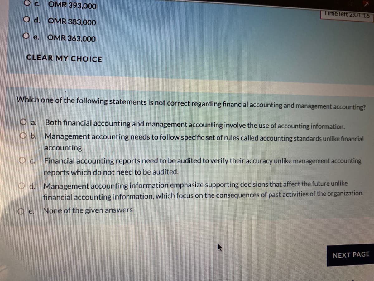 Oc.
OMR 393,000
Time left 2:01:16
O d. OMR 383,000
O e. OMR 363,000
CLEAR MY CHOICE
Which one of the following statements is not correct regarding financial accounting and management accounting?
O a.
Both financial accounting and management accounting involve the use of accounting information.
O b. Management accounting needs to follow specific set of rules called accounting standards unlike financial
accounting
O c.
Financial accounting reports need to be audited to verify their accuracy unlike management accounting
reports which do not need to be audited.
O d. Management accounting information emphasize supporting decisions that affect the future unlike
financial accounting information, which focus on the consequences of past activities of the organization.
O e.
None of the given answers
NEXT PAGE
