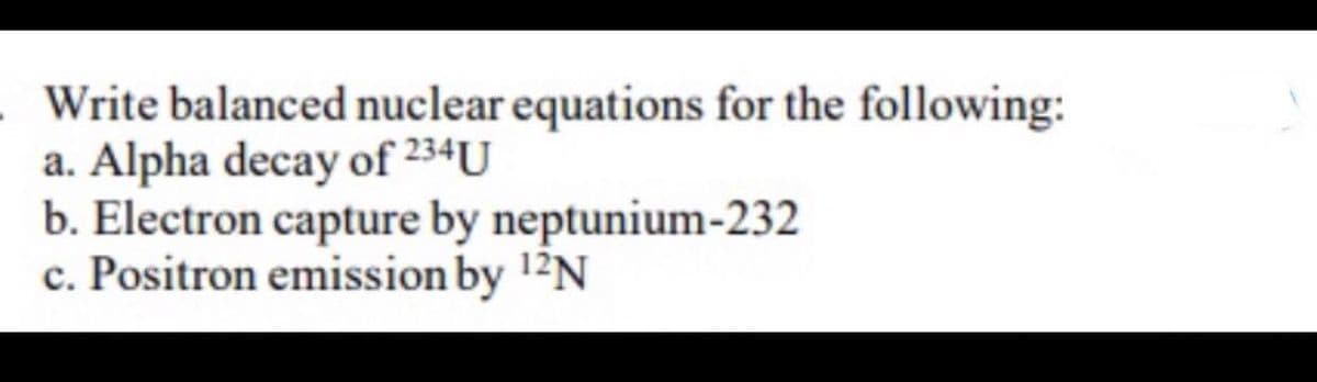 Write balanced nuclear equations for the following:
a. Alpha decay of 234U
b. Electron capture by neptunium-232
c. Positron emission by 12N
