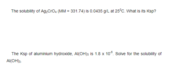The solubility of Ag;Cro, (MM = 331.74) is 0.0435 g/L at 25°c. What is its Ksp?
The Ksp of aluminium hydroxide, Al(OH); is 1.8 x 10°. Solve for the solubility of
Al(OH)3.
