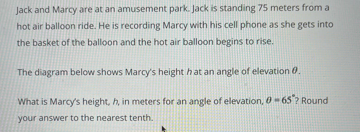 Jack and Marcy are at an amusement park. Jack is standing 75 meters from a
hot air balloon ride. He is recording Marcy with his cell phone as she gets into
the basket of the balloon and the hot air balloon begins to rise.
The diagram below shows Marcy's height h at an angle of elevation 0.
What is Marcy's height, h, in meters for an angle of elevation, 0 = 65 ? Round
your answer to the nearest tenth.
