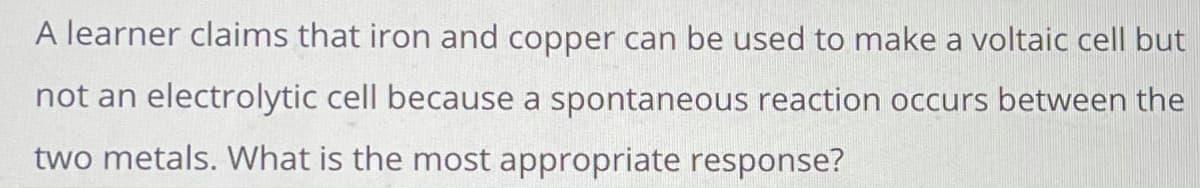 A learner claims that iron and copper can be used to make a voltaic cell but
not an electrolytic cell because a spontaneous reaction occurs between the
two metals. What is the most appropriate response?
