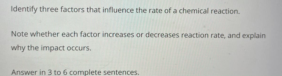 Identify three factors that influence the rate of a chemical reaction.
Note whether each factor increases or decreases reaction rate, and explain
why the impact occurs.
Answer in 3 to 6 complete sentences.
