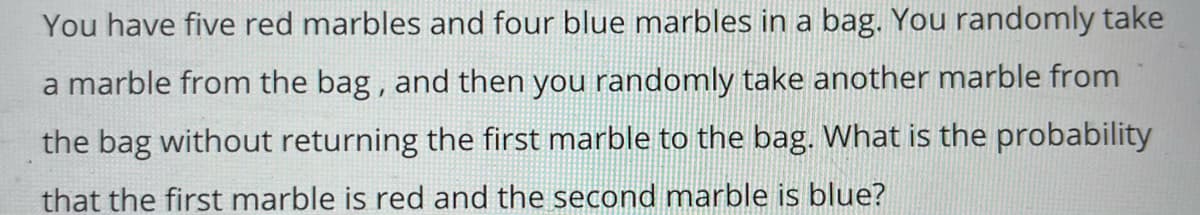 You have five red marbles and four blue marbles in a bag. You randomly take
a marble from the bag, and then you randomly take another marble from
the bag without returning the first marble to the bag. What is the probability
that the first marble is red and the second marble is blue?
