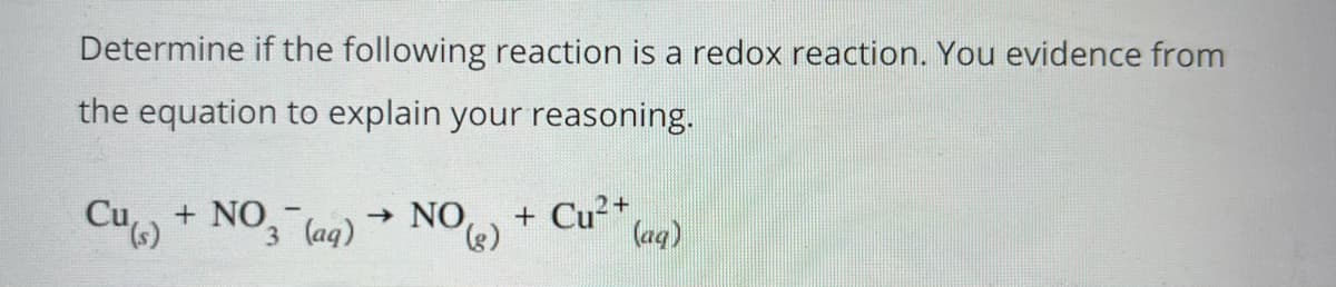 Determine if the following reaction is a redox reaction. You evidence from
the equation to explain your reasoning.
Cu + NO,
3 (aq)
- NO
(),
+ Cu²+,
(aq)
