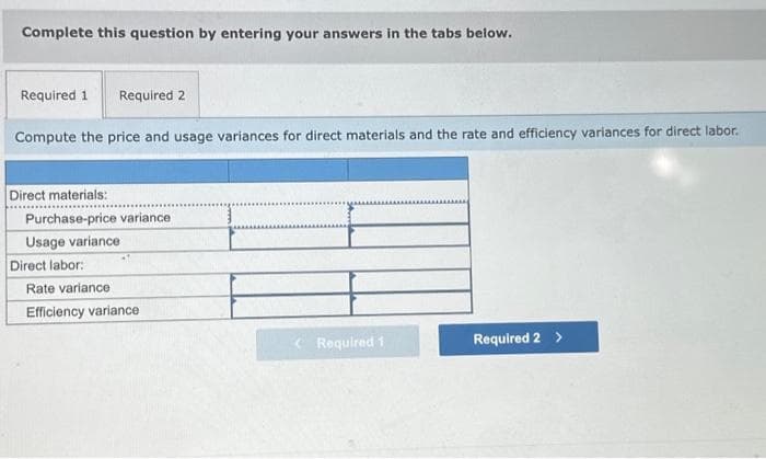 Complete this question by entering your answers in the tabs below.
Required 1 Required 2
Compute the price and usage variances for direct materials and the rate and efficiency variances for direct labor.
Direct materials:
Purchase-price variance
Usage variance
Direct labor:
Rate variance
Efficiency variance
<Required 1
Required 2 >